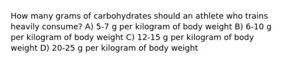 How many grams of carbohydrates should an athlete who trains heavily consume? A) 5-7 g per kilogram of body weight B) 6-10 g per kilogram of body weight C) 12-15 g per kilogram of body weight D) 20-25 g per kilogram of body weight