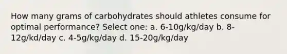 How many grams of carbohydrates should athletes consume for optimal performance? Select one: a. 6-10g/kg/day b. 8-12g/kd/day c. 4-5g/kg/day d. 15-20g/kg/day