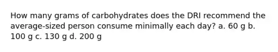 How many grams of carbohydrates does the DRI recommend the average-sized person consume minimally each day? a. 60 g b. 100 g c. 130 g d. 200 g