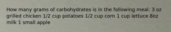 How many grams of carbohydrates is in the following meal: 3 oz grilled chicken 1/2 cup potatoes 1/2 cup corn 1 cup lettuce 8oz milk 1 small apple