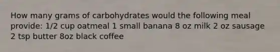 How many grams of carbohydrates would the following meal provide: 1/2 cup oatmeal 1 small banana 8 oz milk 2 oz sausage 2 tsp butter 8oz black coffee