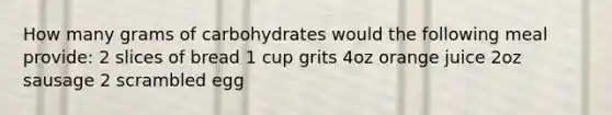 How many grams of carbohydrates would the following meal provide: 2 slices of bread 1 cup grits 4oz orange juice 2oz sausage 2 scrambled egg