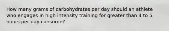 How many grams of carbohydrates per day should an athlete who engages in high intensity training for greater than 4 to 5 hours per day consume?