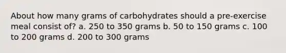 About how many grams of carbohydrates should a pre-exercise meal consist of? a. 250 to 350 grams b. 50 to 150 grams c. 100 to 200 grams d. 200 to 300 grams