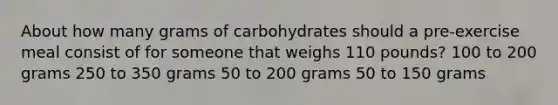 About how many grams of carbohydrates should a pre-exercise meal consist of for someone that weighs 110 pounds? 100 to 200 grams 250 to 350 grams 50 to 200 grams 50 to 150 grams