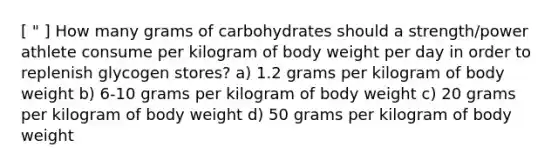 [ " ] How many grams of carbohydrates should a strength/power athlete consume per kilogram of body weight per day in order to replenish glycogen stores? a) 1.2 grams per kilogram of body weight b) 6-10 grams per kilogram of body weight c) 20 grams per kilogram of body weight d) 50 grams per kilogram of body weight