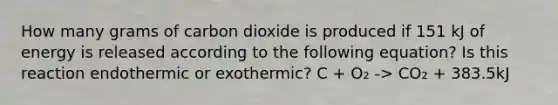 How many grams of carbon dioxide is produced if 151 kJ of energy is released according to the following equation? Is this reaction endothermic or exothermic? C + O₂ -> CO₂ + 383.5kJ