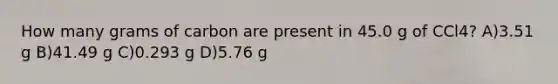 How many grams of carbon are present in 45.0 g of CCl4? A)3.51 g B)41.49 g C)0.293 g D)5.76 g