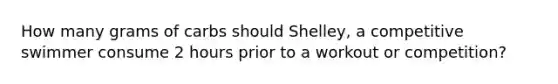 How many grams of carbs should Shelley, a competitive swimmer consume 2 hours prior to a workout or competition?