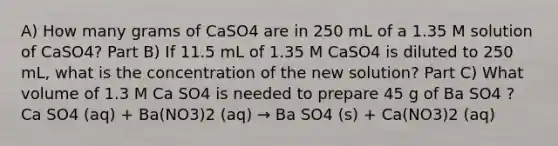 A) How many grams of CaSO4 are in 250 mL of a 1.35 M solution of CaSO4? Part B) If 11.5 mL of 1.35 M CaSO4 is diluted to 250 mL, what is the concentration of the new solution? Part C) What volume of 1.3 M Ca SO4 is needed to prepare 45 g of Ba SO4 ? Ca SO4 (aq) + Ba(NO3)2 (aq) → Ba SO4 (s) + Ca(NO3)2 (aq)