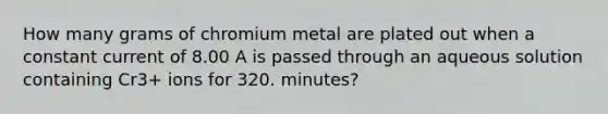 How many grams of chromium metal are plated out when a constant current of 8.00 A is passed through an aqueous solution containing Cr3+ ions for 320. minutes?