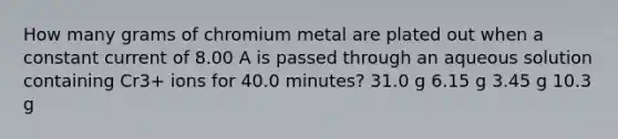 How many grams of chromium metal are plated out when a constant current of 8.00 A is passed through an aqueous solution containing Cr3+ ions for 40.0 minutes? 31.0 g 6.15 g 3.45 g 10.3 g