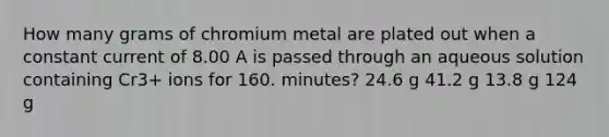 How many grams of chromium metal are plated out when a constant current of 8.00 A is passed through an aqueous solution containing Cr3+ ions for 160. minutes? 24.6 g 41.2 g 13.8 g 124 g