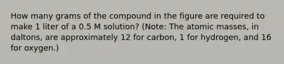 How many grams of the compound in the figure are required to make 1 liter of a 0.5 M solution? (Note: The atomic masses, in daltons, are approximately 12 for carbon, 1 for hydrogen, and 16 for oxygen.)