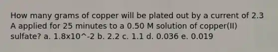 How many grams of copper will be plated out by a current of 2.3 A applied for 25 minutes to a 0.50 M solution of copper(II) sulfate? a. 1.8x10^-2 b. 2.2 c. 1.1 d. 0.036 e. 0.019