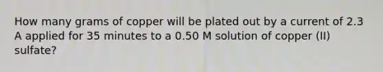 How many grams of copper will be plated out by a current of 2.3 A applied for 35 minutes to a 0.50 M solution of copper (II) sulfate?