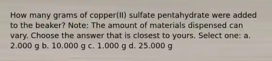 How many grams of copper(II) sulfate pentahydrate were added to the beaker? Note: The amount of materials dispensed can vary. Choose the answer that is closest to yours. Select one: a. 2.000 g b. 10.000 g c. 1.000 g d. 25.000 g