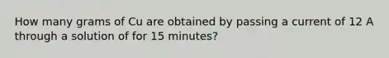 How many grams of Cu are obtained by passing a current of 12 A through a solution of for 15 minutes?