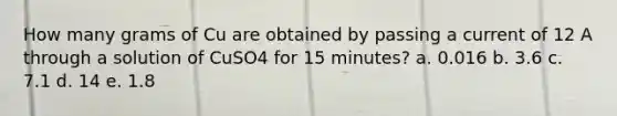 How many grams of Cu are obtained by passing a current of 12 A through a solution of CuSO4 for 15 minutes? a. 0.016 b. 3.6 c. 7.1 d. 14 e. 1.8