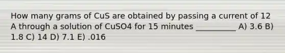 How many grams of CuS are obtained by passing a current of 12 A through a solution of CuSO4 for 15 minutes __________ A) 3.6 B) 1.8 C) 14 D) 7.1 E) .016