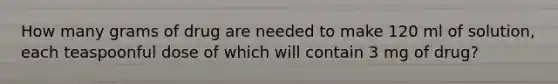 How many grams of drug are needed to make 120 ml of solution, each teaspoonful dose of which will contain 3 mg of drug?