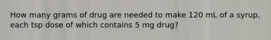 How many grams of drug are needed to make 120 mL of a syrup, each tsp dose of which contains 5 mg drug?