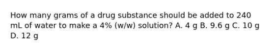 How many grams of a drug substance should be added to 240 mL of water to make a 4% (w/w) solution? A. 4 g B. 9.6 g C. 10 g D. 12 g