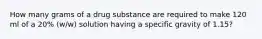 How many grams of a drug substance are required to make 120 ml of a 20% (w/w) solution having a specific gravity of 1.15?