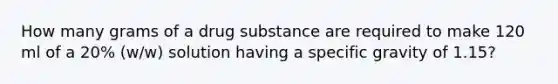 How many grams of a drug substance are required to make 120 ml of a 20% (w/w) solution having a specific gravity of 1.15?