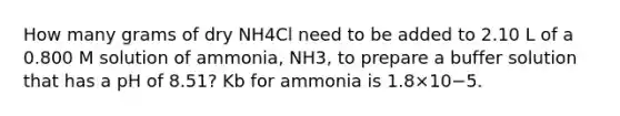 How many grams of dry NH4Cl need to be added to 2.10 L of a 0.800 M solution of ammonia, NH3, to prepare a buffer solution that has a pH of 8.51? Kb for ammonia is 1.8×10−5.