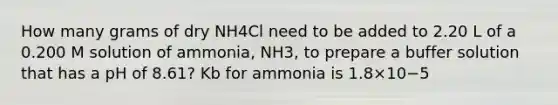 How many grams of dry NH4Cl need to be added to 2.20 L of a 0.200 M solution of ammonia, NH3, to prepare a buffer solution that has a pH of 8.61? Kb for ammonia is 1.8×10−5