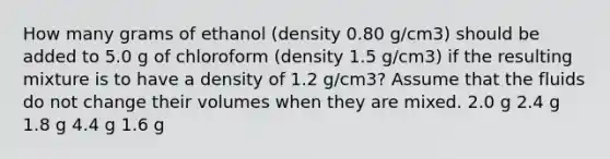 How many grams of ethanol (density 0.80 g/cm3) should be added to 5.0 g of chloroform (density 1.5 g/cm3) if the resulting mixture is to have a density of 1.2 g/cm3? Assume that the fluids do not change their volumes when they are mixed. 2.0 g 2.4 g 1.8 g 4.4 g 1.6 g