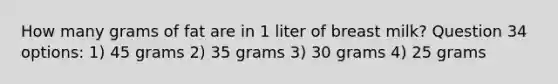 How many grams of fat are in 1 liter of breast milk? Question 34 options: 1) 45 grams 2) 35 grams 3) 30 grams 4) 25 grams