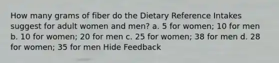 How many grams of fiber do the Dietary Reference Intakes suggest for adult women and men? a. 5 for women; 10 for men b. 10 for women; 20 for men c. 25 for women; 38 for men d. 28 for women; 35 for men Hide Feedback