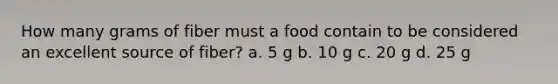 How many grams of fiber must a food contain to be considered an excellent source of fiber? a. 5 g b. 10 g c. 20 g d. 25 g