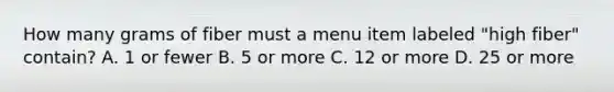 How many grams of fiber must a menu item labeled "high fiber" contain? A. 1 or fewer B. 5 or more C. 12 or more D. 25 or more