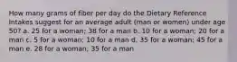 How many grams of fiber per day do the Dietary Reference Intakes suggest for an average adult (man or women) under age 50? a. 25 for a woman; 38 for a man b. 10 for a woman; 20 for a man c. 5 for a woman; 10 for a man d. 35 for a woman; 45 for a man e. 28 for a woman; 35 for a man