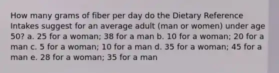 How many grams of fiber per day do the Dietary Reference Intakes suggest for an average adult (man or women) under age 50? a. 25 for a woman; 38 for a man b. 10 for a woman; 20 for a man c. 5 for a woman; 10 for a man d. 35 for a woman; 45 for a man e. 28 for a woman; 35 for a man