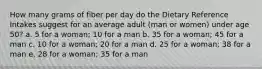 How many grams of fiber per day do the Dietary Reference Intakes suggest for an average adult (man or women) under age 50? a. 5 for a woman; 10 for a man b. 35 for a woman; 45 for a man c. 10 for a woman; 20 for a man d. 25 for a woman; 38 for a man e. 28 for a woman; 35 for a man