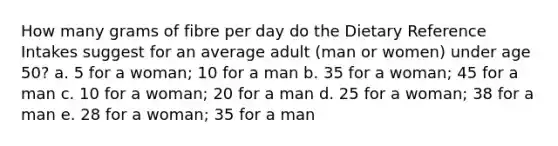 How many grams of fibre per day do the Dietary Reference Intakes suggest for an average adult (man or women) under age 50? a. 5 for a woman; 10 for a man b. 35 for a woman; 45 for a man c. 10 for a woman; 20 for a man d. 25 for a woman; 38 for a man e. 28 for a woman; 35 for a man