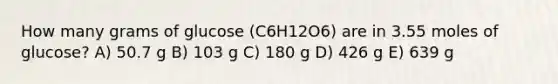 How many grams of glucose (C6H12O6) are in 3.55 moles of glucose? A) 50.7 g B) 103 g C) 180 g D) 426 g E) 639 g