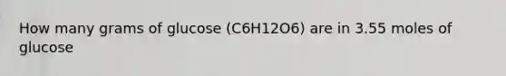 How many grams of glucose (C6H12O6) are in 3.55 moles of glucose