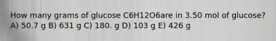 How many grams of glucose C6H12O6are in 3.50 mol of glucose? A) 50.7 g B) 631 g C) 180. g D) 103 g E) 426 g