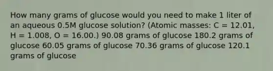 How many grams of glucose would you need to make 1 liter of an aqueous 0.5M glucose solution? (<a href='https://www.questionai.com/knowledge/k6F2qwrmRJ-atomic-masses' class='anchor-knowledge'>atomic masses</a>: C = 12.01, H = 1.008, O = 16.00.) 90.08 grams of glucose 180.2 grams of glucose 60.05 grams of glucose 70.36 grams of glucose 120.1 grams of glucose