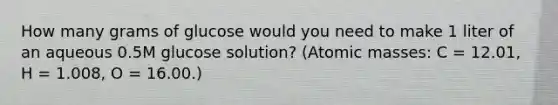 How many grams of glucose would you need to make 1 liter of an aqueous 0.5M glucose solution? (<a href='https://www.questionai.com/knowledge/k6F2qwrmRJ-atomic-masses' class='anchor-knowledge'>atomic masses</a>: C = 12.01, H = 1.008, O = 16.00.)