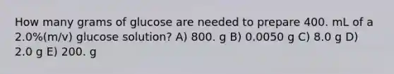 How many grams of glucose are needed to prepare 400. mL of a 2.0%(m/v) glucose solution? A) 800. g B) 0.0050 g C) 8.0 g D) 2.0 g E) 200. g