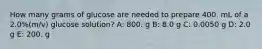 How many grams of glucose are needed to prepare 400. mL of a 2.0%(m/v) glucose solution? A: 800. g B: 8.0 g C: 0.0050 g D: 2.0 g E: 200. g