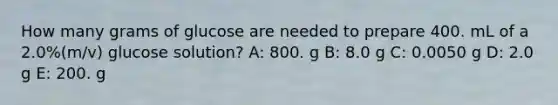 How many grams of glucose are needed to prepare 400. mL of a 2.0%(m/v) glucose solution? A: 800. g B: 8.0 g C: 0.0050 g D: 2.0 g E: 200. g