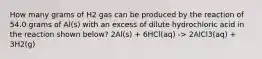 How many grams of H2 gas can be produced by the reaction of 54.0 grams of Al(s) with an excess of dilute hydrochloric acid in the reaction shown below? 2Al(s) + 6HCl(aq) -> 2AlCl3(aq) + 3H2(g)