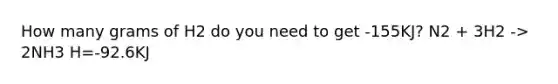 How many grams of H2 do you need to get -155KJ? N2 + 3H2 -> 2NH3 H=-92.6KJ